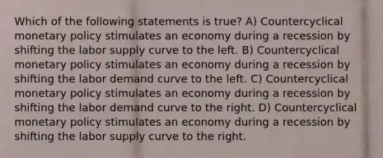 Which of the following statements is true? A) Countercyclical monetary policy stimulates an economy during a recession by shifting the labor supply curve to the left. B) Countercyclical monetary policy stimulates an economy during a recession by shifting the labor demand curve to the left. C) Countercyclical monetary policy stimulates an economy during a recession by shifting the labor demand curve to the right. D) Countercyclical monetary policy stimulates an economy during a recession by shifting the labor supply curve to the right.