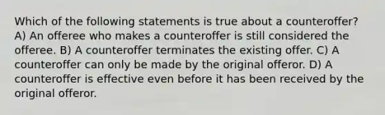 Which of the following statements is true about a counteroffer? A) An offeree who makes a counteroffer is still considered the offeree. B) A counteroffer terminates the existing offer. C) A counteroffer can only be made by the original offeror. D) A counteroffer is effective even before it has been received by the original offeror.