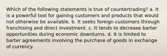 Which of the following statements is true of countertrading? a. It is a powerful tool for gaining customers and products that would not otherwise be available. b. It seeks foreign customers through franchising and direct investment. c. It tends to decrease barter opportunities during economic downturns. d. It is limited to barter agreements involving the purchase of goods in exchange of currency.