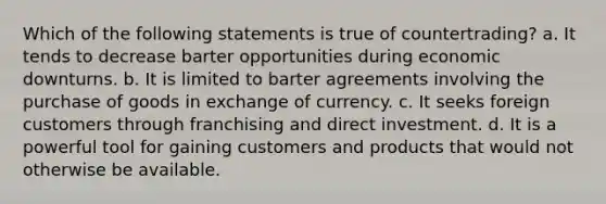 Which of the following statements is true of countertrading? a. It tends to decrease barter opportunities during economic downturns. b. It is limited to barter agreements involving the purchase of goods in exchange of currency. c. It seeks foreign customers through franchising and direct investment. d. It is a powerful tool for gaining customers and products that would not otherwise be available.