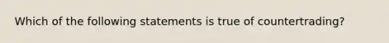 Which of the following statements is true of countertrading?