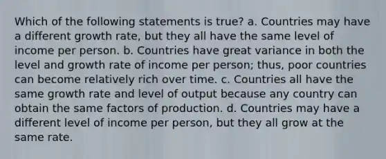 Which of the following statements is true? a. Countries may have a different growth rate, but they all have the same level of income per person. b. Countries have great variance in both the level and growth rate of income per person; thus, poor countries can become relatively rich over time. c. Countries all have the same growth rate and level of output because any country can obtain the same factors of production. d. Countries may have a different level of income per person, but they all grow at the same rate.