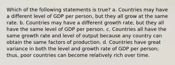 Which of the following statements is true? a. Countries may have a different level of GDP per person, but they all grow at the same rate. b. Countries may have a different growth rate, but they all have the same level of GDP per person. c. Countries all have the same growth rate and level of output because any country can obtain the same factors of production. d. Countries have great variance in both the level and growth rate of GDP per person; thus, poor countries can become relatively rich over time.