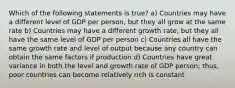 Which of the following statements is true? a) Countries may have a different level of GDP per person, but they all grow at the same rate b) Countries may have a different growth rate, but they all have the same level of GDP per person c) Countries all have the same growth rate and level of output because any country can obtain the same factors if production d) Countries have great variance in both the level and growth rate of GDP person; thus, poor countries can become relatively rich is constant