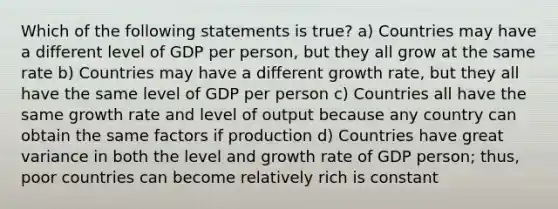 Which of the following statements is true? a) Countries may have a different level of GDP per person, but they all grow at the same rate b) Countries may have a different growth rate, but they all have the same level of GDP per person c) Countries all have the same growth rate and level of output because any country can obtain the same factors if production d) Countries have great variance in both the level and growth rate of GDP person; thus, poor countries can become relatively rich is constant