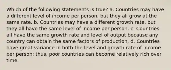 Which of the following statements is true? a. Countries may have a different level of income per person, but they all grow at the same rate. b. Countries may have a different growth rate, but they all have the same level of income per person. c. Countries all have the same growth rate and level of output because any country can obtain the same factors of production. d. Countries have great variance in both the level and growth rate of income per person; thus, poor countries can become relatively rich over time.