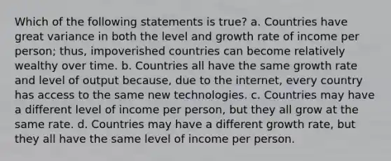 Which of the following statements is true? a. Countries have great variance in both the level and growth rate of income per person; thus, impoverished countries can become relatively wealthy over time. b. Countries all have the same growth rate and level of output because, due to the internet, every country has access to the same new technologies. c. Countries may have a different level of income per person, but they all grow at the same rate. d. Countries may have a different growth rate, but they all have the same level of income per person.