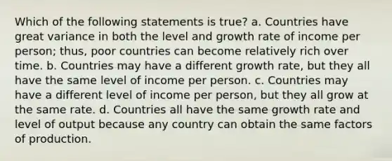 Which of the following statements is true? a. Countries have great variance in both the level and growth rate of income per person; thus, poor countries can become relatively rich over time. b. Countries may have a different growth rate, but they all have the same level of income per person. c. Countries may have a different level of income per person, but they all grow at the same rate. d. Countries all have the same growth rate and level of output because any country can obtain the same factors of production.