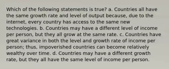 Which of the following statements is true? a. Countries all have the same growth rate and level of output because, due to the internet, every country has access to the same new technologies. b. Countries may have a different level of income per person, but they all grow at the same rate. c. Countries have great variance in both the level and growth rate of income per person; thus, impoverished countries can become relatively wealthy over time. d. Countries may have a different growth rate, but they all have the same level of income per person.