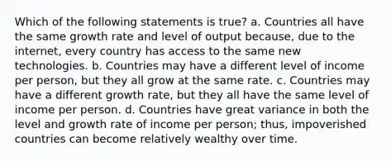 Which of the following statements is true? a. Countries all have the same growth rate and level of output because, due to the internet, every country has access to the same new technologies. b. Countries may have a different level of income per person, but they all grow at the same rate. c. Countries may have a different growth rate, but they all have the same level of income per person. d. Countries have great variance in both the level and growth rate of income per person; thus, impoverished countries can become relatively wealthy over time.