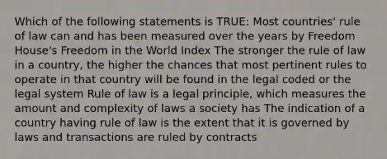 Which of the following statements is TRUE: Most countries' rule of law can and has been measured over the years by Freedom House's Freedom in the World Index The stronger the rule of law in a country, the higher the chances that most pertinent rules to operate in that country will be found in the legal coded or the legal system Rule of law is a legal principle, which measures the amount and complexity of laws a society has The indication of a country having rule of law is the extent that it is governed by laws and transactions are ruled by contracts