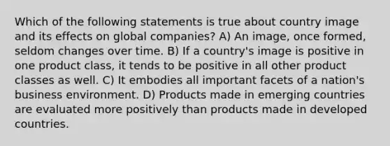 Which of the following statements is true about country image and its effects on global companies? A) An image, once formed, seldom changes over time. B) If a country's image is positive in one product class, it tends to be positive in all other product classes as well. C) It embodies all important facets of a nation's business environment. D) Products made in emerging countries are evaluated more positively than products made in developed countries.