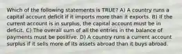 Which of the following statements is TRUE? A) A country runs a capital account deficit if it imports more than it exports. B) If the current account is in surplus, the capital account must be in deficit. C) The overall sum of all the entries in the balance of payments must be positive. D) A country runs a current account surplus if it sells more of its assets abroad than it buys abroad.