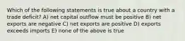 Which of the following statements is true about a country with a trade deficit? A) net capital outflow must be positive B) net exports are negative C) net exports are positive D) exports exceeds imports E) none of the above is true