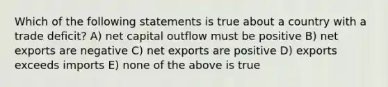 Which of the following statements is true about a country with a trade deficit? A) net capital outflow must be positive B) net exports are negative C) net exports are positive D) exports exceeds imports E) none of the above is true