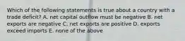 Which of the following statements is true about a country with a trade deficit? A. net capital outflow must be negative B. net exports are negative C. net exports are positive D. exports exceed imports E. none of the above