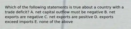 Which of the following statements is true about a country with a trade deficit? A. net capital outflow must be negative B. net exports are negative C. net exports are positive D. exports exceed imports E. none of the above