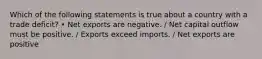 Which of the following statements is true about a country with a trade deficit? • Net exports are negative. / Net capital outflow must be positive. / Exports exceed imports. / Net exports are positive