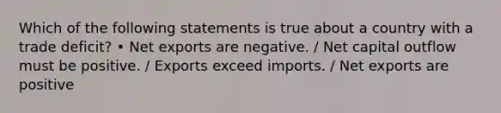 Which of the following statements is true about a country with a trade deficit? • Net exports are negative. / Net capital outflow must be positive. / Exports exceed imports. / Net exports are positive