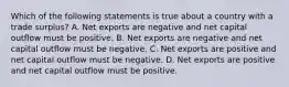 Which of the following statements is true about a country with a trade surplus? A. Net exports are negative and net capital outflow must be positive. B. Net exports are negative and net capital outflow must be negative. C. Net exports are positive and net capital outflow must be negative. D. Net exports are positive and net capital outflow must be positive.