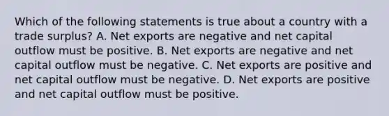 Which of the following statements is true about a country with a trade surplus? A. <a href='https://www.questionai.com/knowledge/kvvDAwfQCu-net-exports' class='anchor-knowledge'>net exports</a> are negative and net capital outflow must be positive. B. Net exports are negative and net capital outflow must be negative. C. Net exports are positive and net capital outflow must be negative. D. Net exports are positive and net capital outflow must be positive.