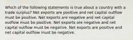 Which of the following statements is true about a country with a trade surplus? Net exports are positive and net capital outflow must be positive. Net exports are negative and net capital outflow must be positive. Net exports are negative and net capital outflow must be negative. Net exports are positive and net capital outflow must be negative.