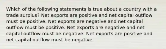 Which of the following statements is true about a country with a trade surplus? Net exports are positive and net capital outflow must be positive. Net exports are negative and net capital outflow must be positive. Net exports are negative and net capital outflow must be negative. Net exports are positive and net capital outflow must be negative.