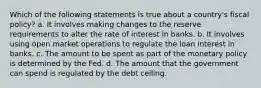 Which of the following statements is true about a country's fiscal policy? a. It involves making changes to the reserve requirements to alter the rate of interest in banks. b. It involves using open market operations to regulate the loan interest in banks. c. The amount to be spent as part of the monetary policy is determined by the Fed. d. The amount that the government can spend is regulated by the debt ceiling.