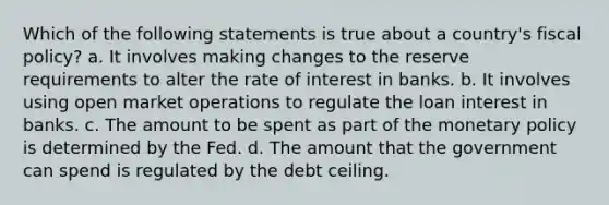 Which of the following statements is true about a country's fiscal policy? a. It involves making changes to the reserve requirements to alter the rate of interest in banks. b. It involves using open market operations to regulate the loan interest in banks. c. The amount to be spent as part of the monetary policy is determined by the Fed. d. The amount that the government can spend is regulated by the debt ceiling.