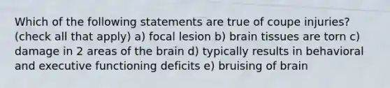 Which of the following statements are true of coupe injuries? (check all that apply) a) focal lesion b) brain tissues are torn c) damage in 2 areas of the brain d) typically results in behavioral and executive functioning deficits e) bruising of brain