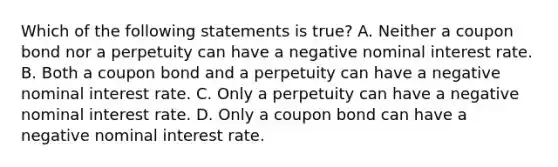 Which of the following statements is​ true? A. Neither a coupon bond nor a perpetuity can have a negative nominal interest rate. B. Both a coupon bond and a perpetuity can have a negative nominal interest rate. C. Only a perpetuity can have a negative nominal interest rate. D. Only a coupon bond can have a negative nominal interest rate.