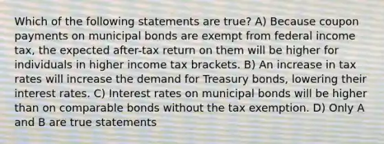 Which of the following statements are true? A) Because coupon payments on municipal bonds are exempt from federal income tax, the expected after-tax return on them will be higher for individuals in higher income tax brackets. B) An increase in tax rates will increase the demand for Treasury bonds, lowering their interest rates. C) Interest rates on municipal bonds will be higher than on comparable bonds without the tax exemption. D) Only A and B are true statements