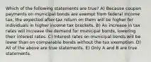 Which of the following statements are true? A) Because coupon payments on municipal bonds are exempt from federal income tax, the expected after-tax return on them will be higher for individuals in higher income tax brackets. B) An increase in tax rates will increase the demand for municipal bonds, lowering their interest rates. C) Interest rates on municipal bonds will be lower than on comparable bonds without the tax exemption. D) All of the above are true statements. E) Only A and B are true statements.