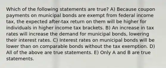 Which of the following statements are true? A) Because coupon payments on municipal bonds are exempt from federal income tax, the expected after-tax return on them will be higher for individuals in higher income tax brackets. B) An increase in tax rates will increase the demand for municipal bonds, lowering their interest rates. C) Interest rates on municipal bonds will be lower than on comparable bonds without the tax exemption. D) All of the above are true statements. E) Only A and B are true statements.