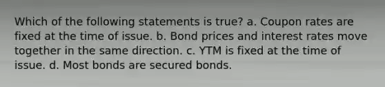 Which of the following statements is true? a. Coupon rates are fixed at the time of issue. b. Bond prices and interest rates move together in the same direction. c. YTM is fixed at the time of issue. d. Most bonds are secured bonds.