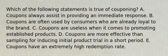 Which of the following statements is true of couponing? A. Coupons always assist in providing an immediate response. B. Coupons are often used by consumers who are already loyal to the brand. C. Coupons are useless when it comes to promoting established products. D. Coupons are more effective than sampling for inducing initial product trial in a short period. E. Coupons have an extremely high redemption rate.