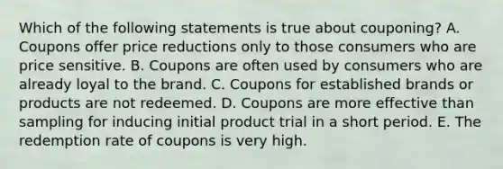 Which of the following statements is true about couponing? A. Coupons offer price reductions only to those consumers who are price sensitive. B. Coupons are often used by consumers who are already loyal to the brand. C. Coupons for established brands or products are not redeemed. D. Coupons are more effective than sampling for inducing initial product trial in a short period. E. The redemption rate of coupons is very high.