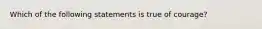 Which of the following statements is true of courage?