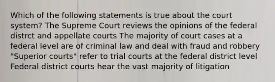 Which of the following statements is true about the court system? The Supreme Court reviews the opinions of the federal distrct and appellate courts The majority of court cases at a federal level are of criminal law and deal with fraud and robbery "Superior courts" refer to trial courts at the federal district level Federal district courts hear the vast majority of litigation