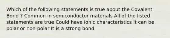 Which of the following statements is true about the Covalent Bond ? Common in semiconductor materials All of the listed statements are true Could have ionic characteristics It can be polar or non-polar It is a strong bond