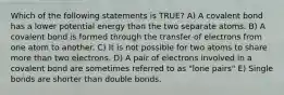 Which of the following statements is TRUE? A) A covalent bond has a lower potential energy than the two separate atoms. B) A covalent bond is formed through the transfer of electrons from one atom to another. C) It is not possible for two atoms to share more than two electrons. D) A pair of electrons involved in a covalent bond are sometimes referred to as "lone pairs" E) Single bonds are shorter than double bonds.