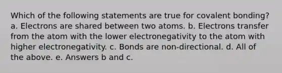 Which of the following statements are true for covalent bonding? a. Electrons are shared between two atoms. b. Electrons transfer from the atom with the lower electronegativity to the atom with higher electronegativity. c. Bonds are non-directional. d. All of the above. e. Answers b and c.