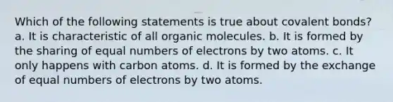 Which of the following statements is true about covalent bonds? a. It is characteristic of all organic molecules. b. It is formed by the sharing of equal numbers of electrons by two atoms. c. It only happens with carbon atoms. d. It is formed by the exchange of equal numbers of electrons by two atoms.