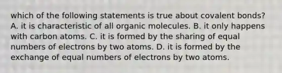 which of the following statements is true about covalent bonds? A. it is characteristic of all organic molecules. B. it only happens with carbon atoms. C. it is formed by the sharing of equal numbers of electrons by two atoms. D. it is formed by the exchange of equal numbers of electrons by two atoms.