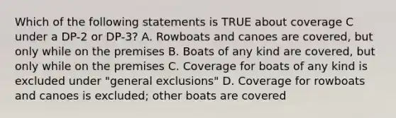 Which of the following statements is TRUE about coverage C under a DP-2 or DP-3? A. Rowboats and canoes are covered, but only while on the premises B. Boats of any kind are covered, but only while on the premises C. Coverage for boats of any kind is excluded under "general exclusions" D. Coverage for rowboats and canoes is excluded; other boats are covered