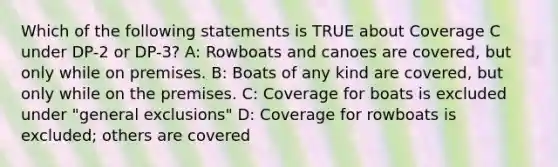 Which of the following statements is TRUE about Coverage C under DP-2 or DP-3? A: Rowboats and canoes are covered, but only while on premises. B: Boats of any kind are covered, but only while on the premises. C: Coverage for boats is excluded under "general exclusions" D: Coverage for rowboats is excluded; others are covered