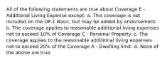 All of the following statements are true about Coverage E - Additional Living Expense except: a. This coverage is not included on the DP-1 Basic, but may be added by endorsement. b. The coverage applies to reasonable additional living expenses not to exceed 10% of Coverage C - Personal Property. c. The coverage applies to the reasonable additional living expenses not to exceed 20% of the Coverage A - Dwelling limit. d. None of the above are true.