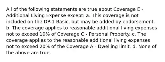 All of the following statements are true about Coverage E - Additional Living Expense except: a. This coverage is not included on the DP-1 Basic, but may be added by endorsement. b. The coverage applies to reasonable additional living expenses not to exceed 10% of Coverage C - Personal Property. c. The coverage applies to the reasonable additional living expenses not to exceed 20% of the Coverage A - Dwelling limit. d. None of the above are true.