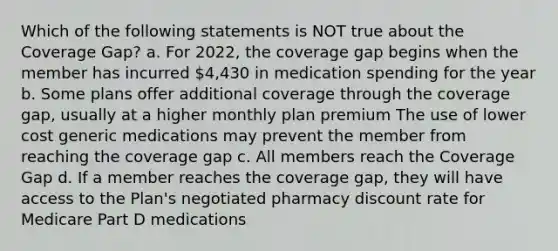 Which of the following statements is NOT true about the Coverage Gap? a. For 2022, the coverage gap begins when the member has incurred 4,430 in medication spending for the year b. Some plans offer additional coverage through the coverage gap, usually at a higher monthly plan premium The use of lower cost generic medications may prevent the member from reaching the coverage gap c. All members reach the Coverage Gap d. If a member reaches the coverage gap, they will have access to the Plan's negotiated pharmacy discount rate for Medicare Part D medications