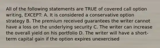 All of the following statements are TRUE of covered call option writing, EXCEPT: A. It is considered a conservative option strategy B. The premium received guarantees the writer cannot have a loss on the underlying security C. The writer can increase the overall yield on his portfolio D. The writer will have a short-term capital gain if the option expires unexercised